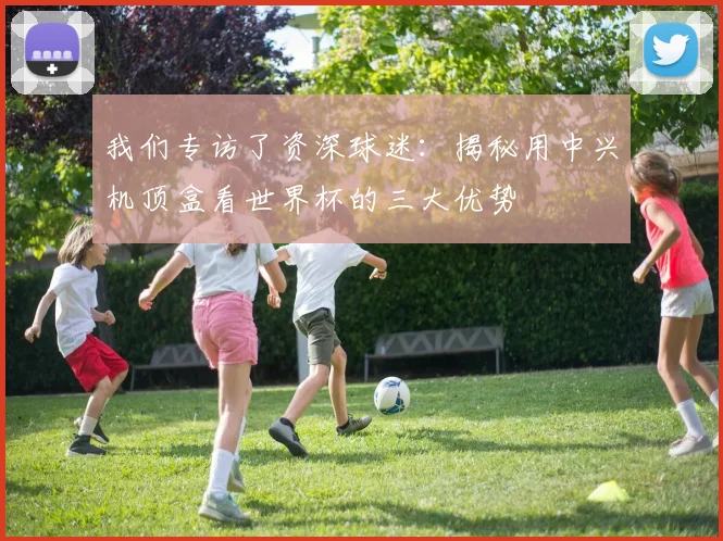 我们专访了资深球迷：揭秘用中兴机顶盒看世界杯的三大优势