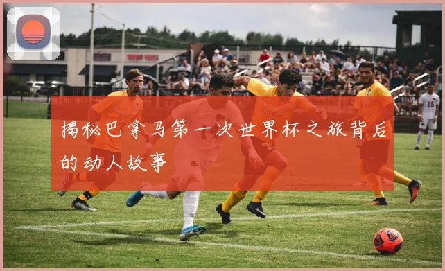 揭秘巴拿马第一次世界杯之旅背后的动人故事