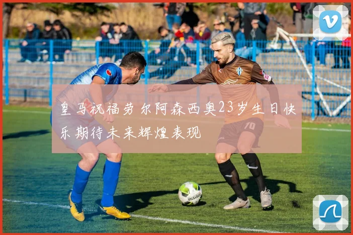 皇马祝福劳尔阿森西奥23岁生日快乐期待未来辉煌表现
