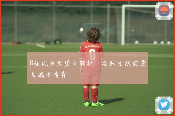 B组比分形势全解析：各队出线前景与战术博弈