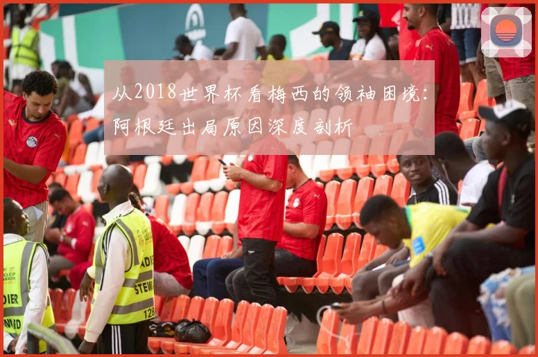 从2018世界杯看梅西的领袖困境：阿根廷出局原因深度剖析