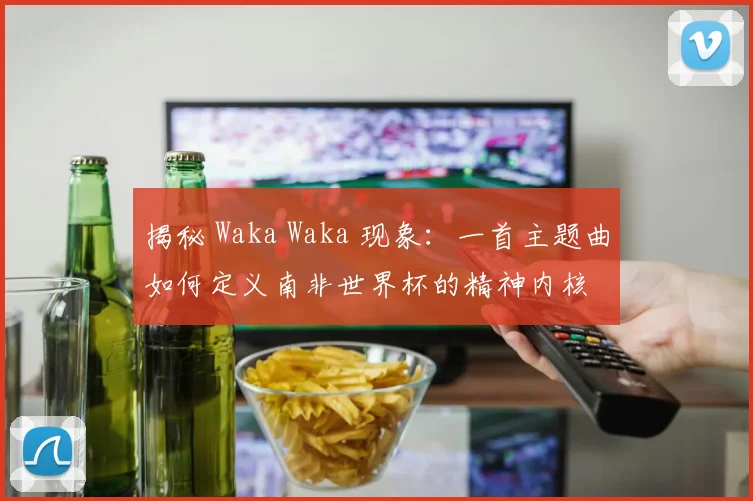 揭秘 Waka Waka 现象:一首主题曲如何定义南非世界杯的精神内核