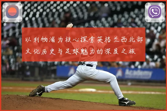 以利物浦为核心探索英格兰西北部文化历史与足球魅力的深度之旅