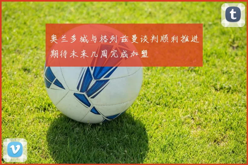 奥兰多城与格列兹曼谈判顺利推进期待未来几周完成加盟