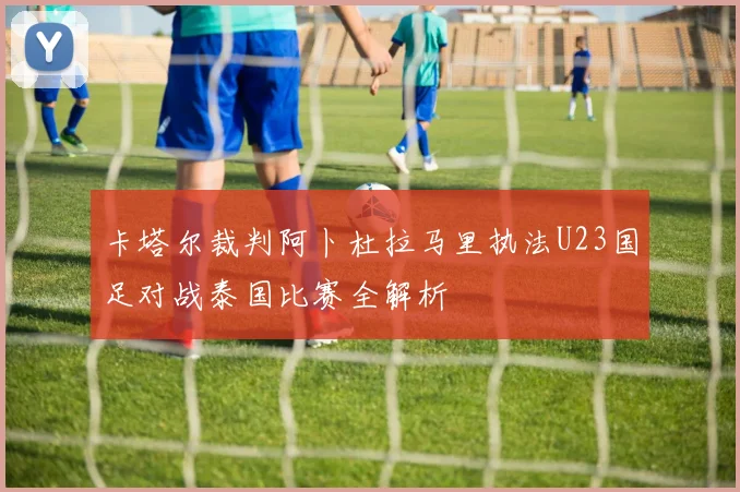 卡塔尔裁判阿卜杜拉马里执法U23国足对战泰国比赛全解析
