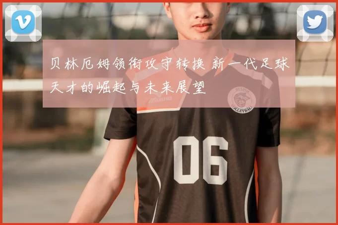 贝林厄姆领衔攻守转换 新一代足球天才的崛起与未来展望
