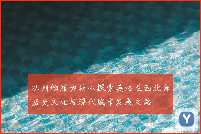 以利物浦为核心探索英格兰西北部历史文化与现代城市发展之路