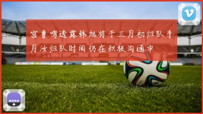 宫鲁鸣透露韩旭将于三月初归队李月汝归队时间仍在积极沟通中