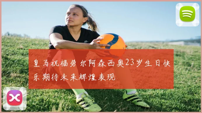 皇马祝福劳尔阿森西奥23岁生日快乐期待未来辉煌表现