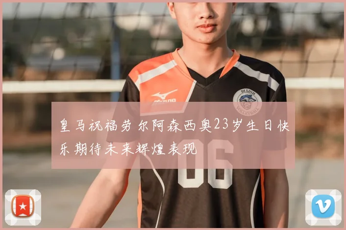 皇马祝福劳尔阿森西奥23岁生日快乐期待未来辉煌表现