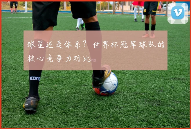 球星还是体系？世界杯冠军球队的核心竞争力对比