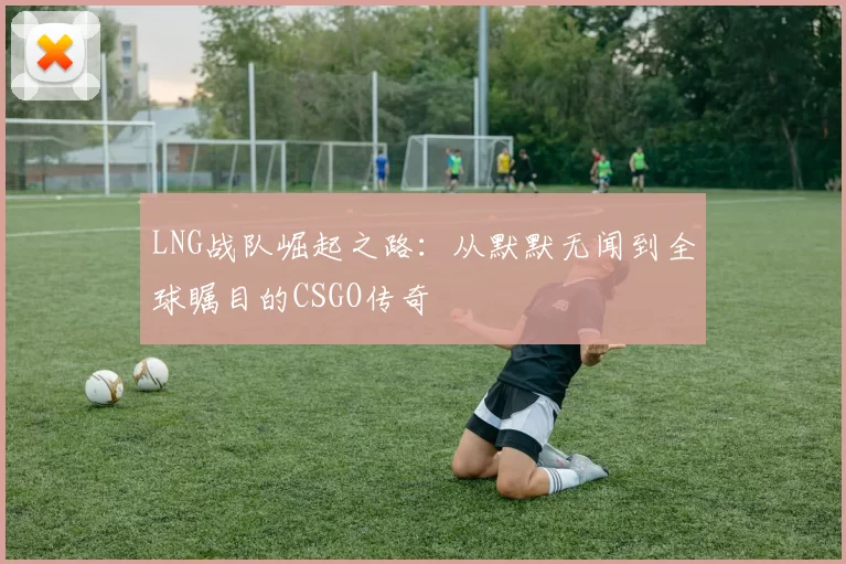 LNG战队崛起之路：从默默无闻到全球瞩目的CSGO传奇