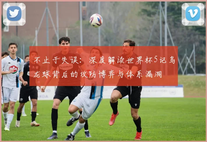 不止于失误:深度解读世界杯5记乌龙球背后的攻防博弈与体系漏洞