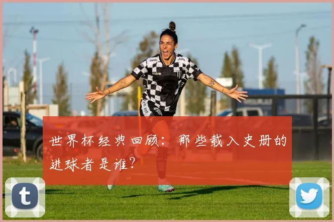 世界杯经典回顾：那些载入史册的进球者是谁？