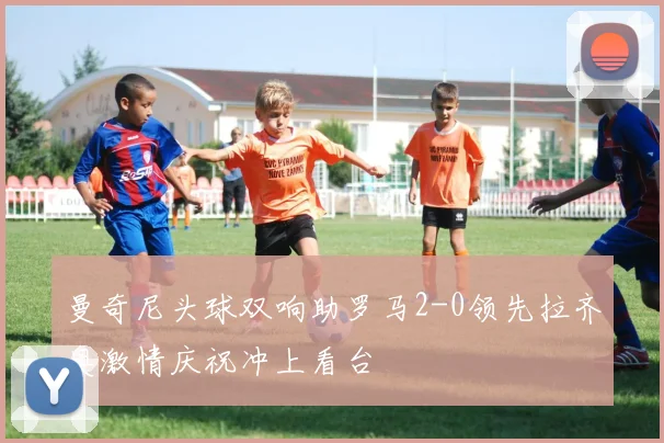 曼奇尼头球双响助罗马2-0领先拉齐奥激情庆祝冲上看台