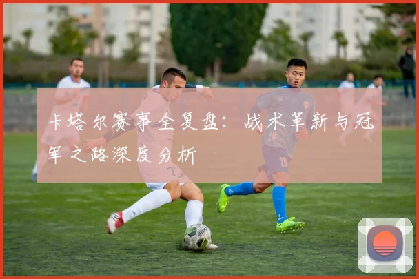 卡塔尔赛事全复盘:战术革新与冠军之路深度分析
