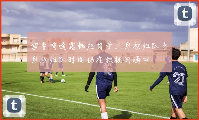 宫鲁鸣透露韩旭将于三月初归队李月汝归队时间仍在积极沟通中