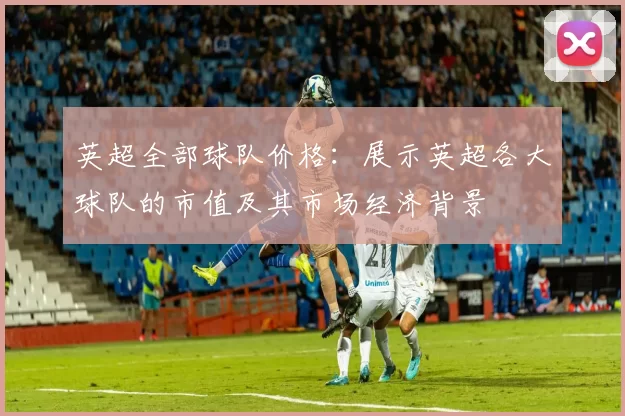 英超全部球队价格:展示英超各大球队的市值及其市场经济背景