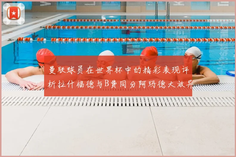 曼联球员在世界杯中的精彩表现评析拉什福德与B费同分阿玛德大放异彩