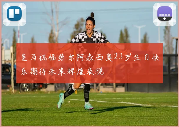 皇马祝福劳尔阿森西奥23岁生日快乐期待未来辉煌表现