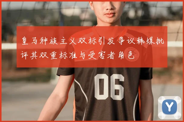 皇马种族主义双标引发争议韩媒批评其双重标准与受害者角色