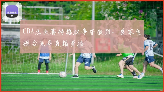 CBA总决赛转播权争夺激烈，多家电视台竞争直播资格