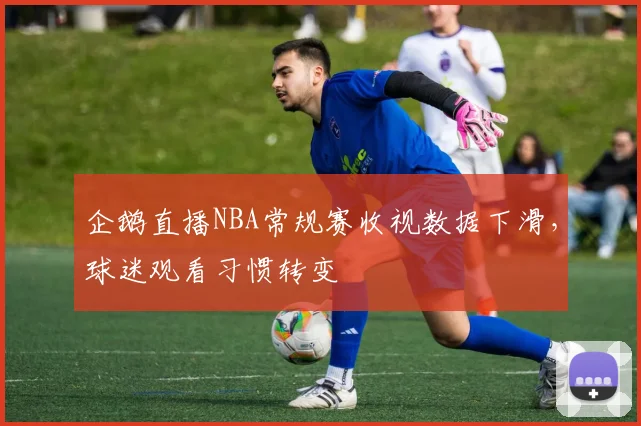 企鹅直播NBA常规赛收视数据下滑，球迷观看习惯转变