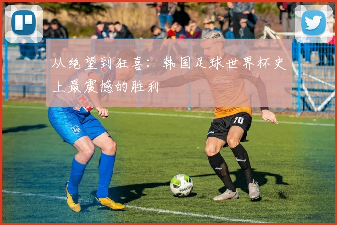 从绝望到狂喜：韩国足球世界杯史上最震撼的胜利
