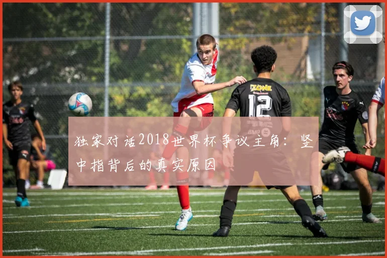 独家对话2018世界杯争议主角：竖中指背后的真实原因