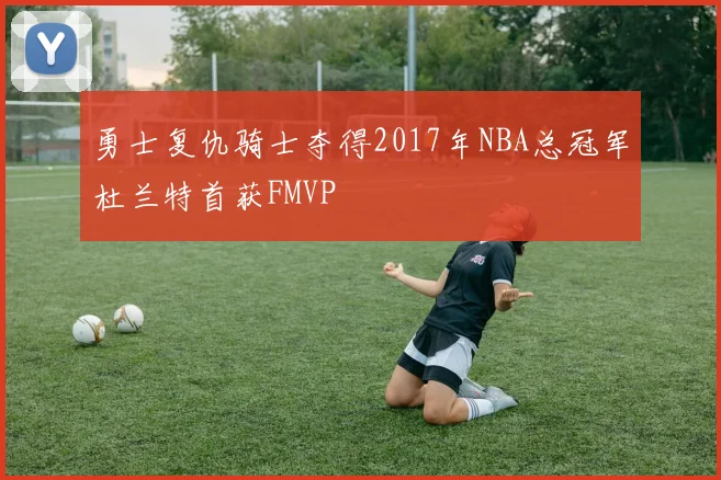 勇士复仇骑士夺得2017年NBA总冠军杜兰特首获FMVP