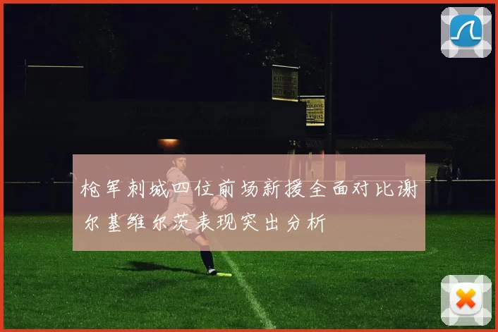 枪军刺城四位前场新援全面对比谢尔基维尔茨表现突出分析