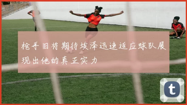 枪手旧将期待埃泽迅速适应球队展现出他的真正实力
