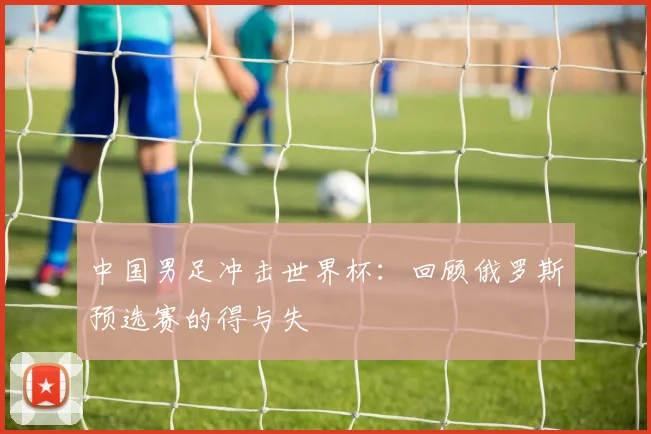 中国男足冲击世界杯:回顾俄罗斯预选赛的得与失