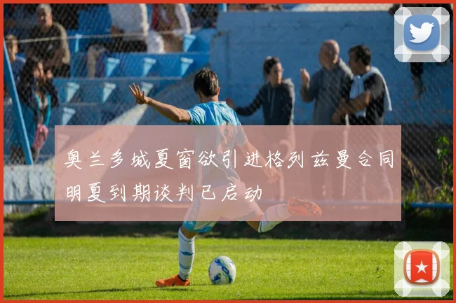 奥兰多城夏窗欲引进格列兹曼合同明夏到期谈判已启动