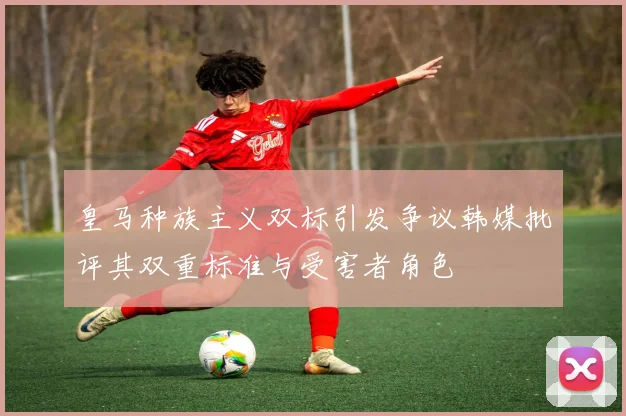 皇马种族主义双标引发争议韩媒批评其双重标准与受害者角色