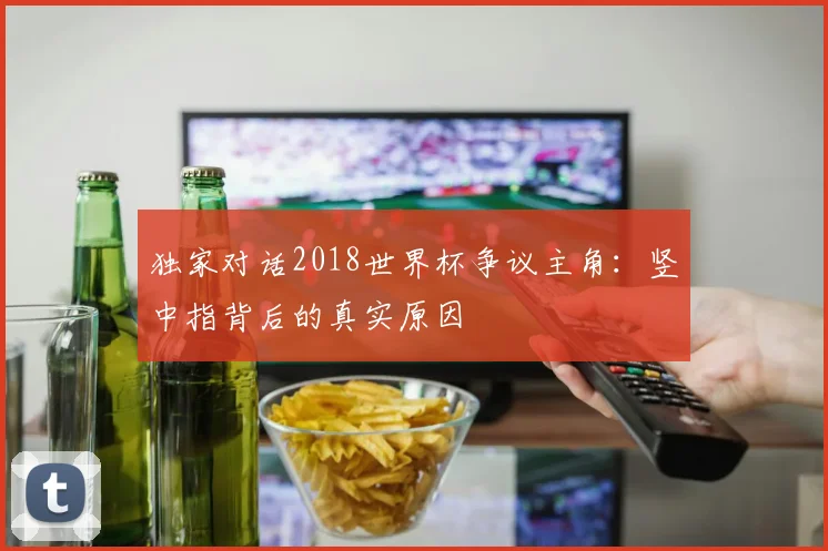 独家对话2018世界杯争议主角:竖中指背后的真实原因