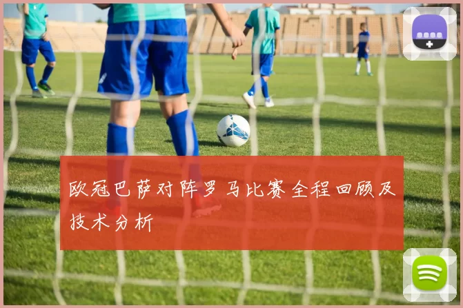 欧冠巴萨对阵罗马比赛全程回顾及技术分析