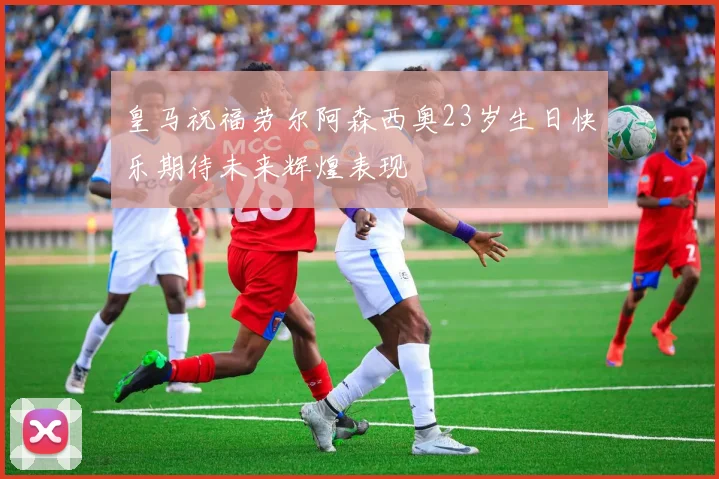 皇马祝福劳尔阿森西奥23岁生日快乐期待未来辉煌表现