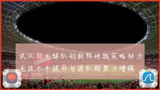 武汉羽毛球队创新阵地战策略助力竞技水平提升与团队凝聚力增强