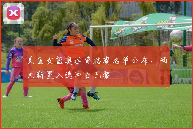 美国女篮奥运资格赛名单公布，两大新星入选冲击巴黎