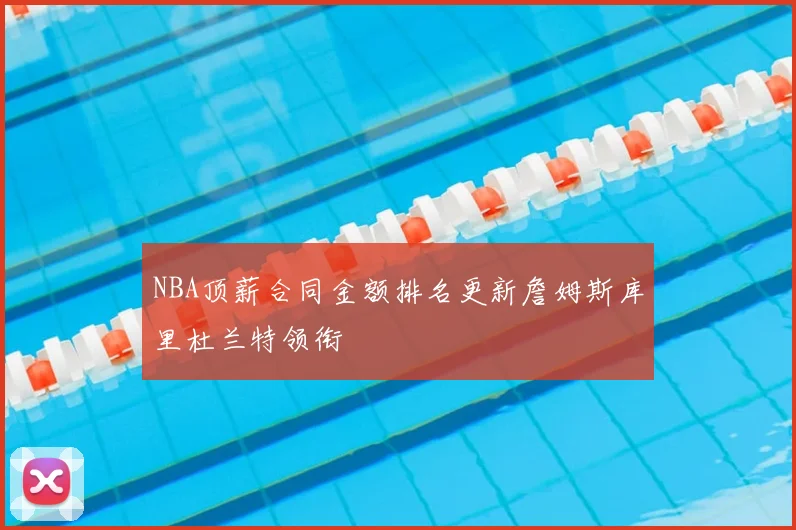NBA顶薪合同金额排名更新詹姆斯库里杜兰特领衔