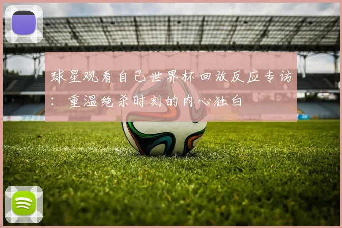 球星观看自己世界杯回放反应专访：重温绝杀时刻的内心独白