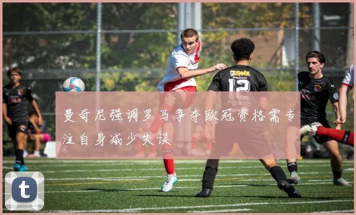 曼奇尼强调罗马争夺欧冠资格需专注自身减少失误