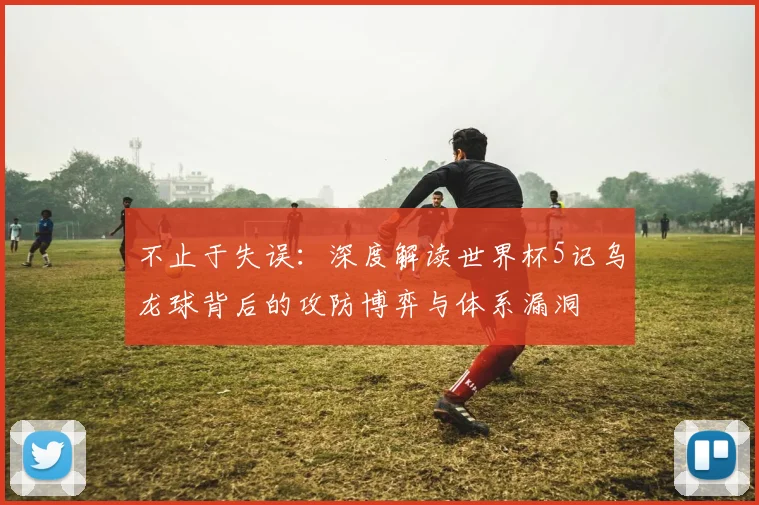 不止于失误：深度解读世界杯5记乌龙球背后的攻防博弈与体系漏洞