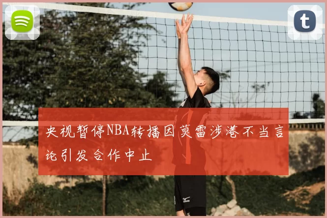 央视暂停NBA转播因莫雷涉港不当言论引发合作中止