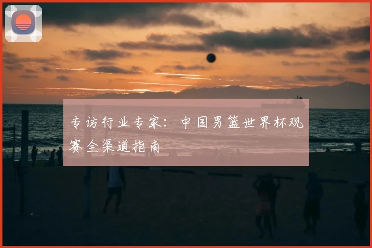 专访行业专家:中国男篮世界杯观赛全渠道指南