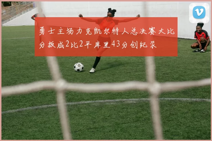 勇士主场力克凯尔特人总决赛大比分扳成2比2平库里43分创纪录