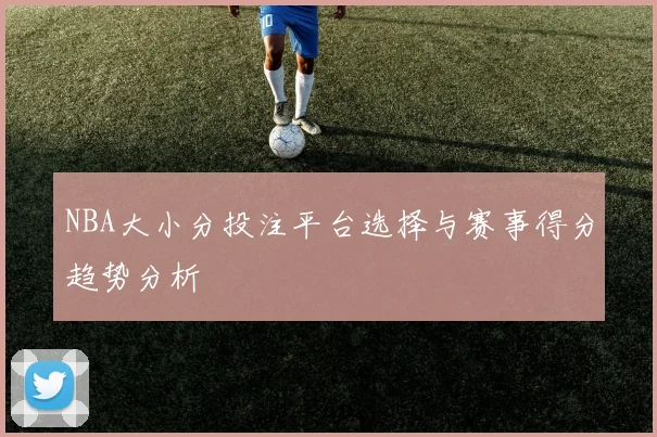NBA大小分投注平台选择与赛事得分趋势分析