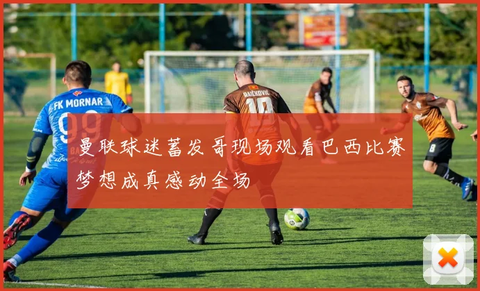 曼联球迷蓄发哥现场观看巴西比赛梦想成真感动全场