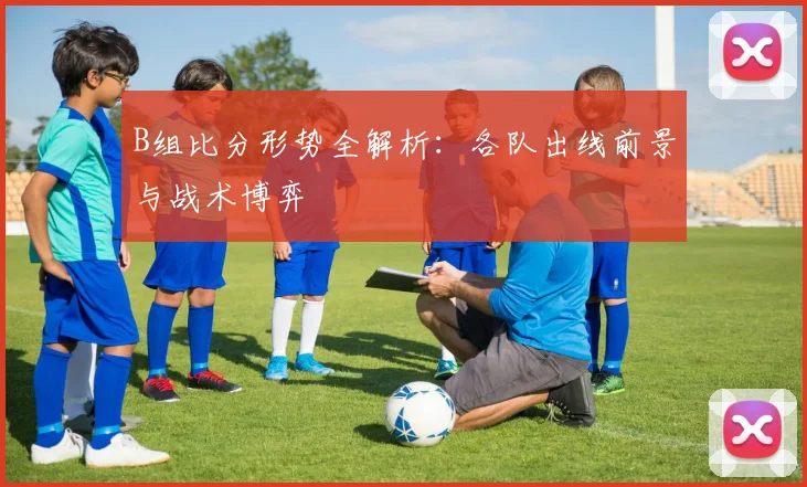 B组比分形势全解析：各队出线前景与战术博弈